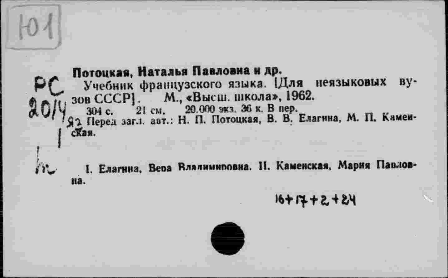 ﻿Ло/V
Потоцкая, Наталья Павловна и др.
Учебник французского языка. 1Для неязыковых ву зов СССР).	М., «Высш, школа», 1962.
304 с. 21 см. 20.000 экз. 36 к. В пер.
Перед заг.1. авт.: Н. П. Потоцкая, В. В. Елагина, М. П. Камен сХая.
f‘»V І- Елагина, Bena Влялимиповна. И. Каменская, Мария Павлов
на.
